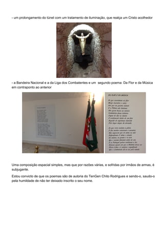 - um prolongamento do túnel com um tratamento de iluminação, que realça um Cristo acolhedor
- a Bandeira Nacional e a da Liga dos Combatentes e um segundo poema: Da Flor e da Música
em contraponto ao anterior
Uma composição espacial simples, mas que por razões várias, e sofridas por irmãos de armas, é
subjugante.
Estou convicto de que os poemas são de autoria do TenGen Chito Rodrigues e sendo-o, saudo-o
pela humildade de não ter deixado inscrito o seu nome.
 