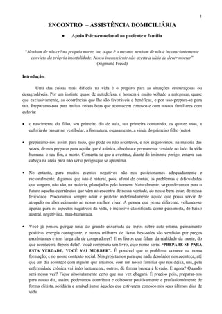 ENCONTRO – ASSISTÊNCIA DOMICILIÁRIA
• Apoio Psico-emocional ao paciente e família
“Nenhum de nós crê na própria morte, ou, o que é o mesmo, nenhum de nós é inconscientemente
convicto da própria imortalidade. Nosso inconsciente não aceita a idéia de dever morrer”
(Sigmund Freud)
Introdução.
Uma das coisas mais difíceis na vida é o preparo para as situações embaraçosas ou
desagradáveis. Por um instinto quase de autodefesa, o homem é muito voltado a antegozar, quase
que exclusivamente, as ocorrências que lhe são favoráveis e benéficas, e por isso prepara-se para
tais. Preparamo-nos para muitas coisas boas que acontecem conosco e com nossos familiares com
euforia:
• o nascimento do filho, seu primeiro dia de aula, sua primeira comunhão, os quinze anos, a
euforia do passar no vestibular, a formatura, o casamento, a vinda do primeiro filho (neto).
• preparamo-nos assim para tudo, que pode ou não acontecer, e nos esquecemos, na maioria das
vezes, de nos preparar para aquilo que é a única, absoluta e permanente verdade ao lado da vida
humana: o seu fim, a morte. Comenta-se que a avestruz, diante do iminente perigo, enterra sua
cabeça na areia para não ver o perigo que se aproxima.
• No entanto, para muitos eventos negativos não nos posicionamos adequadamente e
racionalmente, digamos que isto é natural, pois, afinal de contas, os problemas e dificuldades
que surgem, não são, na maioria, planejados pelo homem. Naturalmente, só ponderam,os para o
futuro aquelas ocorrências que vêm ao encontro de nossa vontade, do nosso bem-estar, de nossa
felicidade. Procuramos sempre adiar e protelar indefinidamente aquilo que possa servir de
atropelo ou aborrecimento ao nosso melhor viver. A pessoa que pensa diferente, voltando-se
apenas para os aspectos negativos da vida, é inclusive classificada como pessimista, de baixo
austral, negativista, mau-humorada.
• Você já pensou porque uma tão grande enxurrada de livros sobre auto-estima, pensamento
positivo, energia contagiante, e outros milhares de livros best-sales são vendidos por preços
exorbitantes e tem larga ala de compradores? E os livros que falam da realidade da morte, do
que acontecerá depois dela?. Você compraria um livro, cujo nome seria: “PREPARE-SE PARA
ESTA VERDADE, VOCÊ VAI MORRER”. É possível que o problema comece na nossa
formação, e no nosso contexto social. Nos projetamos para que nada desolador nos aconteça, até
que um dia acontece com alguém que amamos, com um nosso familiar que nos deixa, uns, pela
enfermidade crônica vai indo lentamente, outros, de forma brusca é levado. E agora? Quando
será nossa vez? Fique absolutamente certo que sua vez chegará. É preciso pois, preparar-nos
para nosso dia, assim, poderemos contribuir e colaborar positivamente e profissionalmente de
forma elitista, solidária e amável junto àqueles que estiverem conosco nos seus últimos dias de
vida.
1
 