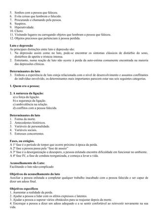 5. Sonhos com a pessoa que faleceu.
6. Evita coisas que lembrem o falecido.
7. Procurando e chamando pela pessoa.
8. Suspiros.
9. Hiperatividade.
10. Choro.
11. Visitando lugares ou carregando objetos que lembram a pessoa que faleceu.
12. Objetos preciosos que pertenciam à pessoa perdida.
Luto e depressão
As principais distinções entre luto e depressão são:
1. Na depressão assim como no luto, pode-se encontrar os sintomas clássicos de distúrbio do sono,
distúrbios de apetite e tristeza intensa.
2. Entretanto, numa reação de luto não ocorre à perda da auto-estima comumente encontrada na maioria
das depressões clínicas.
Determinantes do luto
3. Embora a experiência de luto esteja relacionada com o nível de desenvolvimento e assuntos conflitantes
do indivíduo envolvido, os determinantes mais importantes parecem estar nas seis seguintes categorias.
1. Quem era a pessoa;
2. A natureza da ligação:
a) a força da ligação.
b) a segurança da ligação.
c) ambivalência na relação.
d) conflitos com a pessoa falecida.
Determinantes do luto
1. Forma da morte.
2. Antecedentes históricos.
3. Variáveis de personalidade.
4. Variáveis sociais.
5. Estresses concorrentes.
Fases, ou estágios.
A 1ª fase é o período de torpor que ocorre próximo à época da perda.
A 2ª fase a pessoa passa pela “fase de anseio”
A 3ª fase é a desorganização e desespero, a pessoa enlutada encontra dificuldade em funcionar no ambiente.
A 4ª fase IV, a fase de conduta reorganizada, e começa a levar a vida.
Aconselhamento do Luto:
Facilitando o luto não-complicado
Objetivos do aconselhamento do luto
Auxiliar a pessoa enlutada a completar qualquer trabalho inacabado com a pessoa falecida e ser capaz de
dizer um adeus final.
Objetivos específicos
1. Aumentar a realidade da perda.
2. Ajudar a pessoa a lidar com os afetos expressos e latentes.
3. Ajudar a pessoa a superar vários obstáculos para se reajustar depois da morte.
4. Encorajar a pessoa a dizer um adeus adequado e a se sentir confortável ao reinvestir novamente na sua
vida.
 