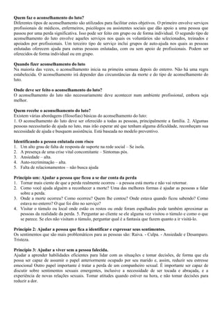 Quem faz o aconselhamento do luto?
Diferentes tipos de aconselhamento são utilizados para facilitar estes objetivos. O primeiro envolve serviços
profissionais de médicos, enfermeiros, psicólogos ou assistentes sociais que dão apoio a uma pessoa que
passou por uma perda significativa. Isso pode ser feito em grupo ou de forma individual. O segundo tipo de
aconselhamento do luto envolve aqueles serviços nos quais os voluntários são selecionados, treinados e
apoiados por profissionais. Um terceiro tipo de serviço inclui grupos de auto-ajuda nos quais as pessoas
enlutadas oferecem ajuda para outras pessoas enlutadas, com ou sem apoio de profissionais. Podem ser
oferecidos de forma individual ou em grupo.
Quando fizer aconselhamento do luto
Na maioria das vezes, o aconselhamento inicia na primeira semana depois do enterro. Não há uma regra
estabelecida. O aconselhamento irá depender das circunstâncias da morte e do tipo de aconselhamento do
luto.
Onde deve ser feito o aconselhamento do luto?
O aconselhamento do luto não necessariamente deve acontecer num ambiente profissional, embora seja
melhor.
Quem recebe o aconselhamento do luto?
Existem várias abordagens (filosofias) básicas do aconselhamento do luto:
1. O aconselhamento do luto deve ser oferecido a todas as pessoas, principalmente a família. 2. Algumas
pessoas necessitarão de ajuda no luto, mas irão esperar até que tenham alguma dificuldade, reconheçam sua
necessidade de ajuda e busquem assistência. Está baseada no modelo preventivo.
Identificando a pessoa enlutada com risco
1. Um alto grau de falta de resposta de suporte na rede social – Se isola.
2. A presença de uma crise vital concomitante – Sintomas pós.
3. Ansiedade – alta.
4. Auto-recriminação – alta.
5. Falta de relacionamentos – não busca ajuda
Princípio um: Ajudar a pessoa que ficou a se dar conta da perda
1. Tornar mais ciente de que a perda realmente ocorreu – a pessoa está morta e não vai retornar.
2. Como você ajuda alguém a reconhecer a morte? Uma das melhores formas é ajudar as pessoas a falar
sobre a perda.
3. Onde a morte ocorreu? Como ocorreu? Quem lhe contou? Onde estava quando ficou sabendo? Como
estava no enterro? O que foi dito no serviço?
4. Visitar o túmulo ou local onde estão os restos ou onde foram espalhados pode também aproximar as
pessoas da realidade da perda. 5. Perguntar ao cliente se ele alguma vez visitou o túmulo e como o que
se parece. Se eles não visitam o túmulo, perguntar qual é a fantasia que fazem quanto a ir visitá-lo.
Princípio 2: Ajudar a pessoa que fica a identificar e expressar seus sentimentos.
Os sentimentos que são mais problemáticos para as pessoas são: Raiva. - Culpa. - Ansiedade e Desamparo.
Tristeza.
Princípio 3: Ajudar a viver sem a pessoa falecida.
Ajudar a aprender habilidades eficientes para lidar com as situações e tomar decisões, de forma que ela
possa ser capaz de assumir o papel anteriormente ocupado por seu marido e, assim, reduzir seu estresse
emocional Outro papel importante é tratar a perda de um companheiro sexual. É importante ser capaz de
discutir sobre sentimentos sexuais emergentes, inclusive a necessidade de ser tocada e abraçada, e a
experiência de novas relações sexuais. Tomar atitudes quando estiver na hora, e não tomar decisões para
reduzir a dor.
 