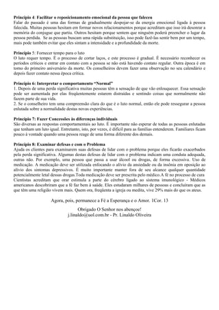 Princípio 4: Facilitar o reposicionamento emocional da pessoa que faleceu
Falar do passado é uma das formas de gradualmente despojar-se da energia emocional ligada à pessoa
falecida. Muitas pessoas hesitam em formar novos relacionamentos porque acreditam que isso irá desonrar a
memória do conjugue que partiu. Outros hesitam porque sentem que ninguém poderá preencher o lugar da
pessoa perdida. Se as pessoas buscam uma rápida substituição, isso pode fazê-las sentir bem por um tempo,
mais pode também evitar que eles sintam a intensidade e a profundidade da morte.
Princípio 5: Fornecer tempo para o luto
O luto requer tempo. É o processo de cortar laços, e este processo é gradual. É necessário reconhecer os
períodos críticos e entrar em contato com a pessoa se não está havendo contato regular. Outra época é em
torno do primeiro aniversário da morte. Os conselheiros devem fazer uma observação no seu calendário e
depois fazer contato nessa época crítica.
Princípio 6: Interpretar o comportamento “Normal”
1. Depois de uma perda significativa muitas pessoas têm a sensação de que vão enlouquecer. Essa sensação
pode ser aumentada por elas freqüentemente estarem distraídas e sentindo coisas que normalmente não
fazem parte de sua vida.
2. Se o conselheiro tem uma compreensão clara do que é o luto normal, então ele pode ressegurar a pessoa
enlutada sobre a normalidade destas novas experiências.
Princípio 7: Fazer Concessões às diferenças individuais
São diversas as respostas comportamentais ao luto. É importante não esperar de todas as pessoas enlutadas
que tenham um luto igual. Entretanto, isto, por vezes, é difícil para as famílias entenderem. Familiares ficam
pouco à vontade quando uma pessoa reage de uma forma diferente dos demais.
Princípio 8: Examinar defesas e com o Problema
Ajuda os clientes para examinarem suas defesas de lidar com o problema porque eles ficarão exacerbados
pela perda significativa. Algumas destas defesas de lidar com o problema indicam uma conduta adequada,
outras não. Por exemplo, uma pessoa que passa a usar álcool ou drogas, de forma excessiva. Uso de
medicação. A medicação deve ser utilizada enfocando o alívio da ansiedade ou da insônia em oposição ao
alívio dos sintomas depressivos. É muito importante manter fora de seu alcance qualquer quantidade
potencialmente letal dessas drogas.Toda medicação deve ser prescrita pelo médico.A fé no processo de cura
Cientistas acreditam que orar estimula a parte do cérebro ligado ao sistema imunológico - Médicos
americanos descobriram que a fé faz bem à saúde. Eles estudaram milhares de pessoas e concluíram que as
que têm uma religião vivem mais. Quem ora, freqüenta a igreja ou medita, vive 29% mais do que os ateus.
Agora, pois, permanece a Fé a Esperança e o Amor. 1Cor. 13
Obrigado O Senhor nos abençoe!
j.linaldo@uol.com.br - Pr. Linaldo Oliveira
 