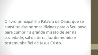 O livro principal é a Palavra de Deus, que se
constitui das normas divinas para o Seu povo,
para cumprir a grande missão de ser na
sociedade, sal da terra, luz do mundo e
testemunha fiel de Jesus Cristo.
 