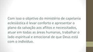 Com isso o objetivo do ministério de capelania
eclesiástica é levar conforto e apresentar o
plano da salvação aos aflitos e necessitados,
atuar em todas as áreas humanas, trabalhar o
lado espiritual e emocional de que Deus está
com o indivíduo.
 