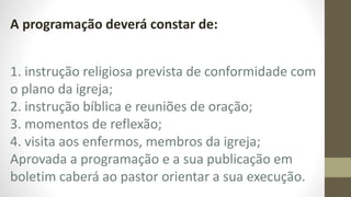 A programação deverá constar de:
1. instrução religiosa prevista de conformidade com
o plano da igreja;
2. instrução bíblica e reuniões de oração;
3. momentos de reflexão;
4. visita aos enfermos, membros da igreja;
Aprovada a programação e a sua publicação em
boletim caberá ao pastor orientar a sua execução.
 