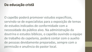 Da educação cristã
O capelão poderá promover estudos específicos,
servindo-se de especialistas para a exposição de temas
de estudos indicados de conformidade com a
necessidade do público alvo. Na administração da
doutrina e estudos bíblicos, o capelão ouvindo a equipe
de trabalho da capelania, poderá contar com o auxílio
de pessoas devidamente preparadas, sempre com a
permissão e anuência do pastor local.
 