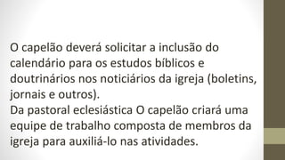 O capelão deverá solicitar a inclusão do
calendário para os estudos bíblicos e
doutrinários nos noticiários da igreja (boletins,
jornais e outros).
Da pastoral eclesiástica O capelão criará uma
equipe de trabalho composta de membros da
igreja para auxiliá-lo nas atividades.
 