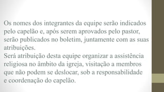 Os nomes dos integrantes da equipe serão indicados
pelo capelão e, após serem aprovados pelo pastor,
serão publicados no boletim, juntamente com as suas
atribuições.
Será atribuição desta equipe organizar a assistência
religiosa no âmbito da igreja, visitação a membros
que não podem se deslocar, sob a responsabilidade
e coordenação do capelão.
 