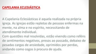CAPELANIA ECLESIÁSTICA
A Capelania Eclesiásticas é aquela realizada na própria
igreja. As igrejas estão repletas de pessoas enfermas na
mente, na alma e no espírito, necessitando de
atendimento individual.
Com questões mal resolvidas, estão vivendo como reféns
de sentimentos negativos, presos ao passado, debaixo de
pesadas cargas de ansiedade, oprimidos por perdas,
andando como cegos à procura de ajuda.
 