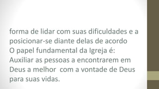 forma de lidar com suas dificuldades e a
posicionar-se diante delas de acordo
O papel fundamental da Igreja é:
Auxiliar as pessoas a encontrarem em
Deus a melhor com a vontade de Deus
para suas vidas.
 