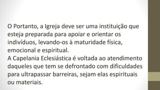 O Portanto, a Igreja deve ser uma instituição que
esteja preparada para apoiar e orientar os
indivíduos, levando-os à maturidade física,
emocional e espiritual.
A Capelania Eclesiástica é voltada ao atendimento
daqueles que tem se defrontado com dificuldades
para ultrapassar barreiras, sejam elas espirituais
ou materiais.
 