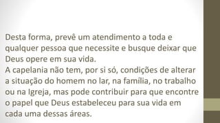 Desta forma, prevê um atendimento a toda e
qualquer pessoa que necessite e busque deixar que
Deus opere em sua vida.
A capelania não tem, por si só, condições de alterar
a situação do homem no lar, na família, no trabalho
ou na Igreja, mas pode contribuir para que encontre
o papel que Deus estabeleceu para sua vida em
cada uma dessas áreas.
 