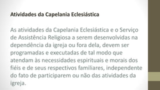 Atividades da Capelania Eclesiástica
As atividades da Capelania Eclesiástica e o Serviço
de Assistência Religiosa a serem desenvolvidas na
dependência da igreja ou fora dela, devem ser
programadas e executadas de tal modo que
atendam às necessidades espirituais e morais dos
fiéis e de seus respectivos familiares, independente
do fato de participarem ou não das atividades da
igreja.
 
