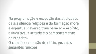Na programação e execução das atividades
da assistência religiosa e da formação moral
e espiritual deverão transparecer o espírito,
a iniciativa, a atitude e o comportamento
de respeito.
O capelão, em razão do ofício, goza das
seguintes funções:
 