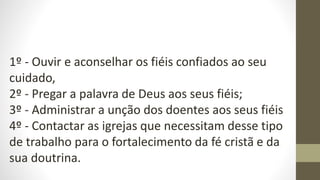 1º - Ouvir e aconselhar os fiéis confiados ao seu
cuidado,
2º - Pregar a palavra de Deus aos seus fiéis;
3º - Administrar a unção dos doentes aos seus fiéis
4º - Contactar as igrejas que necessitam desse tipo
de trabalho para o fortalecimento da fé cristã e da
sua doutrina.
 