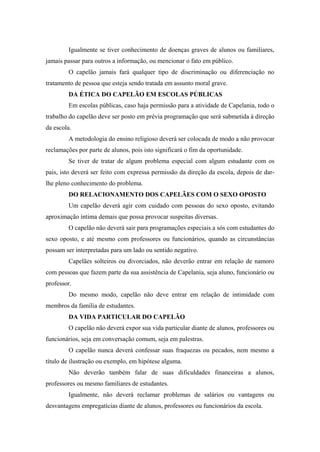 Igualmente se tiver conhecimento de doenças graves de alunos ou familiares,
jamais passar para outros a informação, ou mencionar o fato em público.
O capelão jamais fará qualquer tipo de discriminação ou diferenciação no
tratamento de pessoa que esteja sendo tratada em assunto moral grave.
DA ÉTICA DO CAPELÃO EM ESCOLAS PÚBLICAS
Em escolas públicas, caso haja permissão para a atividade de Capelania, todo o
trabalho do capelão deve ser posto em prévia programação que será submetida à direção
da escola.
A metodologia do ensino religioso deverá ser colocada de modo a não provocar
reclamações por parte de alunos, pois isto significará o fim da oportunidade.
Se tiver de tratar de algum problema especial com algum estudante com os
pais, isto deverá ser feito com expressa permissão da direção da escola, depois de dar-
lhe pleno conhecimento do problema.
DO RELACIONAMENTO DOS CAPELÃES COM O SEXO OPOSTO
Um capelão deverá agir com cuidado com pessoas do sexo oposto, evitando
aproximação íntima demais que possa provocar suspeitas diversas.
O capelão não deverá sair para programações especiais a sós com estudantes do
sexo oposto, e até mesmo com professores ou funcionários, quando as circunstâncias
possam ser interpretadas para um lado ou sentido negativo.
Capelães solteiros ou divorciados, não deverão entrar em relação de namoro
com pessoas que fazem parte da sua assistência de Capelania, seja aluno, funcionário ou
professor.
Do mesmo modo, capelão não deve entrar em relação de intimidade com
membros da família de estudantes.
DA VIDA PARTICULAR DO CAPELÃO
O capelão não deverá expor sua vida particular diante de alunos, professores ou
funcionários, seja em conversação comum, seja em palestras.
O capelão nunca deverá confessar suas fraquezas ou pecados, nem mesmo a
título de ilustração ou exemplo, em hipótese alguma.
Não deverão também falar de suas dificuldades financeiras a alunos,
professores ou mesmo familiares de estudantes.
Igualmente, não deverá reclamar problemas de salários ou vantagens ou
desvantagens empregatícias diante de alunos, professores ou funcionários da escola.
 