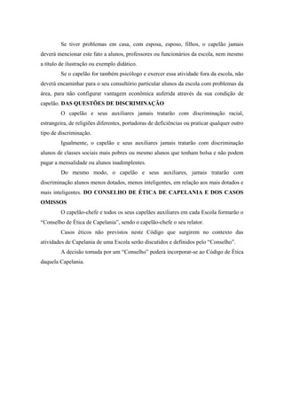 Se tiver problemas em casa, com esposa, esposo, filhos, o capelão jamais
deverá mencionar este fato a alunos, professores ou funcionários da escola, nem mesmo
a título de ilustração ou exemplo didático.
Se o capelão for também psicólogo e exercer essa atividade fora da escola, não
deverá encaminhar para o seu consultório particular alunos da escola com problemas da
área, para não configurar vantagem econômica auferida através da sua condição de
capelão. DAS QUESTÕES DE DISCRIMINAÇÃO
O capelão e seus auxiliares jamais tratarão com discriminação racial,
estrangeira, de religiões diferentes, portadoras de deficiências ou praticar qualquer outro
tipo de discriminação.
Igualmente, o capelão e seus auxiliares jamais tratarão com discriminação
alunos de classes sociais mais pobres ou mesmo alunos que tenham bolsa e não podem
pagar a mensalidade ou alunos inadimplentes.
Do mesmo modo, o capelão e seus auxiliares, jamais tratarão com
discriminação alunos menos dotados, menos inteligentes, em relação aos mais dotados e
mais inteligentes. DO CONSELHO DE ÉTICA DE CAPELANIA E DOS CASOS
OMISSOS
O capelão-chefe e todos os seus capelães auxiliares em cada Escola formarão o
“Conselho de Ética de Capelania”, sendo o capelão-chefe o seu relator.
Casos éticos não previstos neste Código que surgirem no contexto das
atividades de Capelania de uma Escola serão discutidos e definidos pelo “Conselho”.
A decisão tomada por um “Conselho” poderá incorporar-se ao Código de Ética
daquela Capelania.
 