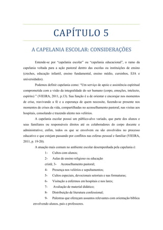 CAPÍTULO 5
A CAPELANIA ESCOLAR: CONSIDERAÇÕES
Entende-se por “capelania escolar” ou “capelania educacional”, o ramo da
capelania voltada para a ação pastoral dentro das escolas ou instituições de ensino
(creches, educação infantil, ensino fundamental, ensino médio, cursinhos, EJA e
universidades).
Podemos definir capelania como: “Um serviço de apoio e assistência espiritual
comprometida com a visão da integralidade do ser humano (corpo, emoções, intelecto,
espírito) ” (VIEIRA, 2011, p.13). Sua função é a de orientar e encorajar nos momentos
de crise, reavivando a fé e a esperança de quem necessite, fazendo-se presente nos
momentos de crises da vida, compartilhadas no aconselhamento pastoral, nas visitas aos
hospitais, consolando e trazendo alento nos velórios.
A capelania escolar possui um público-alvo variado, que parte dos alunos e
seus familiares ou responsáveis diretos até os colaboradores do corpo docente e
administrativo; enfim, todos os que se envolvem ou são envolvidos no processo
educativo e que estejam passando por conflitos nas esferas pessoal e familiar (VIEIRA,
2011, p. 19-20).
A atuação mais comum no ambiente escolar desempenhada pela capelania é:
1- Cultos com alunos;
2- Aulas de ensino religioso ou educação
cristã; 3- Aconselhamento pastoral;
4- Presença nos velórios e sepultamentos;
5- Cultos especiais, devocionais setoriais e nas formaturas;
6- Visitação a enfermos em hospitais e nos lares;
7- Avaliação de material didático;
8- Distribuição de literatura confessional;
9- Palestras que ofereçam assuntos relevantes com orientação bíblica
envolvendo alunos, pais e professores.
 