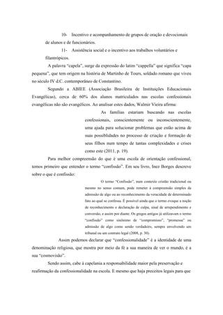 10- Incentivo e acompanhamento de grupos de oração e devocionais
de alunos e de funcionários.
11- Assistência social e o incentivo aos trabalhos voluntários e
filantrópicos.
A palavra “capela”, surge da expressão do latim “cappella” que significa “capa
pequena”, que tem origem na história de Martinho de Tours, soldado romano que viveu
no século IV d.C. contemporâneo de Constantino.
Segundo a ABIEE (Associação Brasileira de Instituições Educacionais
Evangélicas), cerca de 60% dos alunos matriculados nas escolas confessionais
evangélicas não são evangélicos. Ao analisar estes dados, Walmir Vieira afirma:
As famílias estariam buscando nas escolas
confessionais, conscientemente ou inconscientemente,
uma ajuda para solucionar problemas que estão acima de
suas possiblidades no processo de criação e formação de
seus filhos num tempo de tantas complexidades e crises
como este (2011, p. 19).
Para melhor compreensão do que é uma escola de orientação confessional,
temos primeiro que entender o termo “confissão”. Em seu livro, Inez Borges descreve
sobre o que é confissão:
O termo “Confissão”, num contexto cristão tradicional ou
mesmo no senso comum, pode remeter à compreensão simples da
admissão de algo ou ao reconhecimento da veracidade de determinado
fato ao qual se confessa. É possível ainda que o termo evoque a noção
de reconhecimento e declaração de culpa, sinal de arrependimento e
conversão, e assim por diante. Os gregos antigos já utilizavam o termo
“confissão” como sinônimo de “compromisso”, “promessa” ou
admissão de algo como sendo verdadeiro, sempre envolvendo um
tribunal ou um contrato legal (2008, p. 30).
Assim podemos declarar que “confessionalidade” é a identidade de uma
denominação religiosa, que mostra por meio da fé a sua maneira de ver o mundo, é a
sua “cosmovisão”.
Sendo assim, cabe à capelania a responsabilidade maior pela preservação e
reafirmação da confessionalidade na escola. E mesmo que haja preceitos legais para que
 