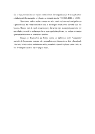 não se faça proselitismo nas escolas confessionais, não se pode deixar de evangelizar os
estudantes e todos que estão envolvidos no contexto escolar (VIEIRA, 2011, p. 64-65).
No entanto, podemos observar que sua ação estará estritamente interligada com
a proximidade da confessionalidade que a instituição desenvolveu durante toda sua
história. Quanto mais à escola se aproximava da igreja mais a capelania aparecia; por
outro lado, o contrário também produzia uma capelania apática e em muitos momentos
apenas representativa ou meramente nominal.
Procura-se desenvolver de forma sucinta as definições sobre “capelania”
partindo da forma mais genérica até a enquadrar especificamente na área educacional.
Para isso, foi necessária também uma visão panorâmica da utilização do termo como de
sua abordagem histórica até os tempos atuais.
 