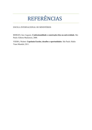 REFERÊNCIAS
ESCOLA INTERNACIONAL DE MINISTÉRIOS
BORGES, Inez Augusto. Confessionalidade e construção ética na universidade. São
Paulo: Editora Mackenzie, 2008.
VIEIRA, Walmir. Capelania Escolar, desafios e oportunidades. São Paulo: Rádio
Trans Mundial, 2011.
 
