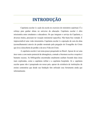 FACULDADE TEOLÓGICA NACIONAL
INTRODUÇÃO
Capelania escolar é a ação da escola no exercício do ministério espiritual. É o
esforço para ganhar almas no universo da educação. Capelania escolar é obra
missionária entre estudantes e educadores. Os que integram o serviço de Capelania, a
diversos títulos, precisam ter vocação ministerial específica. Não basta boa vontade. É
imprescindível uma visão missionária. Capelania escolar é a operação de cura da alma
(aconselhamento) através do perdão mostrado pela pregação do Evangelho de Cristo
que leva à descoberta do perdão e da nova Vida em Cristo.
A capelania escolar é um tema pouco pesquisado no Brasil. Apesar de ser uma
área vasta e com muito potencial de abrangência, contudo a literatura escrita a respeito é
bastante escassa. As bibliografias encontradas atualmente acabam focando duas áreas
mais exploradas, como a capelania militar e a capelania hospitalar. Já a capelania
escolar quase não é pesquisada em nosso país, apesar da existência de instituições de
ensino centenárias que desde sua fundação têm utilizado essa ferramenta ainda que
informalmente.
 