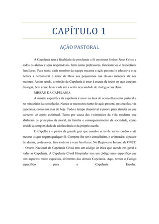 CAPÍTULO 1
AÇÃO PASTORAL
A Capelania tem a finalidade de proclamar a fé em nosso Senhor Jesus Cristo a
todos os alunos e seus responsáveis, bem como professores, funcionários e respectivos
familiares. Para tanto, cada membro da equipe encarna a ação pastoral e educativa e se
dedica a demonstrar o amor de Deus aos pequeninos das classes menores até aos
maiores. Assim sendo, a missão da Capelania é estar à escuta de todos os que desejam
dialogar, bem como levar cada um a sentir necessidade de diálogo com Deus.
MISSÃO DA CAPELANIA
A missão específica da capelania é atuar na área do aconselhamento pastoral e
no ministério da consolação. Nunca se necessitou tanto de ação pastoral nas escolas, via
capelania, como nos dias de hoje. Todo o tempo disponível é pouco para atender os que
carecem de apoio espiritual. Tanto por causa das vicissitudes da vida moderna que
abalaram os princípios da moral, da família e consequentemente da sociedade, como
devido à complexidade da adolescência e da própria escola.
O Capelão é o pastor da grande grei que envolve seres de vários credos e até
mesmo os que negam qualquer fé. Compete-lhe ser o conselheiro, o orientador, o pastor
de alunos, professores, funcionários e seus familiares. No Regimento Interno da ONCC
– Ordem Nacional de Capelania Cristã tem um código de ética que atende em geral a
todas as Capelania. A Capelania Cristã Hospitalar tem um código mais especifico que
tem aspectos muito especiais, diferentes das demais Capelania. Aqui, temos o Código
específico para a Capelania Escolar.
 