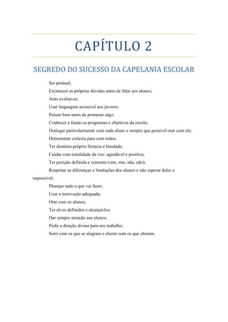 CAPÍTULO 2
SEGREDO DO SUCESSO DA CAPELANIA ESCOLAR
Ser pontual;
Esclarecer as próprias dúvidas antes de falar aos alunos;
Auto avaliar-se;
Usar linguagem acessível aos juvenis;
Pensar bem antes de prometer algo;
Conhecer a fundo os programas e objetivos da escola;
Dialogar particularmente com cada aluno e sempre que possível orar com ele;
Demonstrar cortesia para com todos;
Ter domínio próprio firmeza e bondade;
Cuidar com tonalidade da voz: agradável e positiva;
Ter posição definida e coerente (sim, sim; não, não);
Respeitar as diferenças e limitações dos alunos e não esperar deles o
impossível;
Planejar tudo o que vai fazer;
Usar a motivação adequada;
Orar com os alunos;
Ter alvos definidos e alcançá-los;
Dar sempre atenção aos alunos;
Pedir a direção divina para seu trabalho;
Sorri com os que se alegram e chorar com os que choram.
 