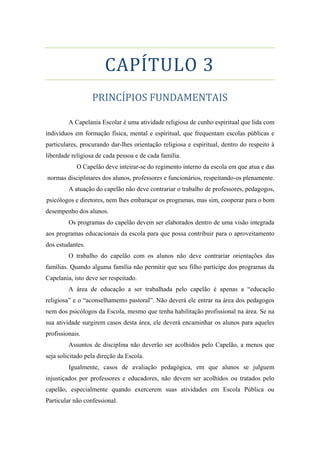 CAPÍTULO 3
PRINCÍPIOS FUNDAMENTAIS
A Capelania Escolar é uma atividade religiosa de cunho espiritual que lida com
indivíduos em formação física, mental e espiritual, que frequentam escolas públicas e
particulares, procurando dar-lhes orientação religiosa e espiritual, dentro do respeito à
liberdade religiosa de cada pessoa e de cada família.
O Capelão deve inteirar-se do regimento interno da escola em que atua e das
normas disciplinares dos alunos, professores e funcionários, respeitando-os plenamente.
A atuação do capelão não deve contrariar o trabalho de professores, pedagogos,
psicólogos e diretores, nem lhes embaraçar os programas, mas sim, cooperar para o bom
desempenho dos alunos.
Os programas do capelão devem ser elaborados dentro de uma visão integrada
aos programas educacionais da escola para que possa contribuir para o aproveitamento
dos estudantes.
O trabalho do capelão com os alunos não deve contrariar orientações das
famílias. Quando alguma família não permitir que seu filho participe dos programas da
Capelania, isto deve ser respeitado.
A área de educação a ser trabalhada pelo capelão é apenas a “educação
religiosa” e o “aconselhamento pastoral”. Não deverá ele entrar na área dos pedagogos
nem dos psicólogos da Escola, mesmo que tenha habilitação profissional na área. Se na
sua atividade surgirem casos desta área, ele deverá encaminhar os alunos para aqueles
profissionais.
Assuntos de disciplina não deverão ser acolhidos pelo Capelão, a menos que
seja solicitado pela direção da Escola.
Igualmente, casos de avaliação pedagógica, em que alunos se julguem
injustiçados por professores e educadores, não devem ser acolhidos ou tratados pelo
capelão, especialmente quando exercerem suas atividades em Escola Pública ou
Particular não confessional.
 