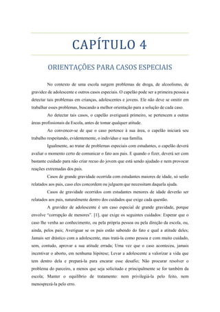 CAPÍTULO 4
ORIENTAÇÕES PARA CASOS ESPECIAIS
No contexto de uma escola surgem problemas de droga, de alcoolismo, de
gravidez de adolescente e outros casos especiais. O capelão pode ser a primeira pessoa a
detectar tais problemas em crianças, adolescentes e jovens. Ele não deve se omitir em
trabalhar esses problemas, buscando a melhor orientação para a solução de cada caso.
Ao detectar tais casos, o capelão averiguará primeiro, se pertencem a outras
áreas profissionais da Escola, antes de tomar qualquer atitude.
Ao convencer-se de que o caso pertence à sua área, o capelão iniciará seu
trabalho respeitando, evidentemente, o indivíduo e sua família.
Igualmente, ao tratar de problemas especiais com estudantes, o capelão deverá
avaliar o momento certo de comunicar o fato aos pais. E quando o fizer, deverá ser com
bastante cuidado para não criar recuo do jovem que está sendo ajudado e nem provocar
reações extremadas dos pais.
Casos de grande gravidade ocorrida com estudantes maiores de idade, só serão
relatados aos pais, caso eles concordem ou julguem que necessitam daquela ajuda.
Casos de gravidade ocorridos com estudantes menores de idade deverão ser
relatados aos pais, naturalmente dentro dos cuidados que exige cada questão.
A gravidez de adolescente é um caso especial de grande gravidade, porque
envolve “corrupção de menores”. [1], que exige os seguintes cuidados: Esperar que o
caso lhe venha ao conhecimento, ou pela própria pessoa ou pela direção da escola, ou,
ainda, pelos pais; Averiguar se os pais estão sabendo do fato e qual a atitude deles;
Jamais ser drástico com a adolescente, mas tratá-la como pessoa e com muito cuidado,
sem, contudo, aprovar a sua atitude errada; Uma vez que o caso aconteceu, jamais
incentivar o aborto, em nenhuma hipótese; Levar a adolescente a valorizar a vida que
tem dentro dela e prepará-la para encarar esse desafio; Não procurar resolver o
problema do parceiro, a menos que seja solicitado e principalmente se for também da
escola; Manter o equilíbrio de tratamento: nem privilegiá-la pelo feito, nem
menosprezá-la pelo erro.
 