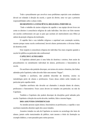 Todo o procedimento que envolver esses problemas especiais com estudantes
deverá ser relatado à direção da escola, a quem de direito, uma vez que a primeira
responsabilidade sobre o aluno é dela.
DO RESPEITO À CONSCIÊNCIA RELIGIOSA INDIVIDUAL
Todo o trabalho de ensino religioso de capelão e sua equipe devem levar em
conta os direitos à consciência religiosa de cada indivíduo. Isto deve ser feito mesmo
em escolas confessionais em que os pais que aceitam ali matricularem seus filhos já
sabem da posição religiosa da instituição.
O capelão fará o seu trabalho religioso e espiritual sem conotação sectária,
mesmo porque numa escola confessional, haverá alunos pertencentes a diversas linhas
de doutrina cristã.
Este respeito à consciência religiosa do indivíduo fica mais exigente quando a
escola for pública ou particular não confessional.
CAPELÃO E AUXILIARES
A Capelania adotará para si uma linha de doutrina e ensinos, bem assim de
procedimentos no atendimento individual de alunos, professores e funcionários da
escola.
Os auxiliares não poderão discrepar, em termos de ensino e doutrina, das linhas
adotadas pela Capelania; todos deverão falar uma mesma “língua”.
Capelão e auxiliares, não poderão discordar de doutrina, ensino ou
metodologia perto de alunos e professores. Casos dessa ordem serão tratados em
particular pelo capelão-chefe.
Capelães auxiliares não deverão ser chamados à atenção diante de alunos,
professores e funcionários. Esses casos devem ser tratados em particular, na sala da
Capelania.
Também a Capelania não poderá discrepar da disciplina geral adotada pela
escola. Capelania e direção da escola deverão, também, falar a mesma língua.
DOS ASSUNTOS CONFIDENCIAIS
Ao atender pessoas sejam alunos, funcionários ou professores, o capelão e seus
auxiliares manterão absoluto sigilo dos casos tratados.
Assuntos tratados na sala da Capelania ou mesmo no aconchego dos lares de
alunos, jamais serão mencionados de público, nem mesmo a título de ilustração ou
exemplo didático, e nem passados para outras pessoas.
 