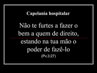 Capelania hospitalar
Não te furtes a fazer o
bem a quem de direito,
estando na tua mão o
poder de fazê-lo
(Pv.3:27)
 