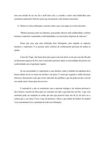 tem essa missão de ser um elo e staff entre eles e o mundo e muito mais dando-lhes uma
assistência espiritual e fazê-los sentir que são pessoas e não animais irracionais.
3) Dentre as várias atribuições, comente sobre a que você julga ser a mais relevante.
“Manter presença junto aos detentos, procurando oferecer toda solidariedade, conforto
humano e espiritual, respeitando a individualidade e as convicções religiosas de cada um.”
Penso que essa seja uma atribuição bem abrangente, pois engloba os aspectos
humanos e espirituais. E as pessoas neste contexto de confinamento precisam de ambas as
ajudas.
Como diz Tiago: não basta dizer para quem está com fome vá em paz sem dar-lhe pão
ou blusa para aquecer do frio, mas é necessário procurar suprir as necessidades dos presos em
conformidade com a legislação vigente.
Se sua necessidade é o suprimento a suas famílias, então o trabalho da capelania deve
buscar dentro da lei os meios de auxiliar o tal preso. E assim por seguinte e enfim devemos
oferecer e demonstrar a eles que existe vida além dos grilhões e que ele pode um dia a sair do
seu estado atual e fazer parte de um novo.
E estimulá-lo a não se contaminar com a opressão maligna e do sistema prisional e
deve buscar o auxílio de Deus para ser vencedor em tudo e que tudo tem um fim e que esse
momento pode ser temporal ou ainda que não seja possível mais sair de lá, ele deve ter a
certeza que a sua alma é livre e que ela pertence a Deus e que diante do Senhor ele poderá
viver eternamente livre e perdoado de toda essa tribulação.
 