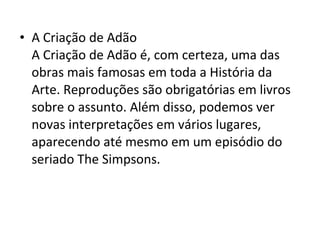 • A Criação de Adão
A Criação de Adão é, com certeza, uma das
obras mais famosas em toda a História da
Arte. Reproduções são obrigatórias em livros
sobre o assunto. Além disso, podemos ver
novas interpretações em vários lugares,
aparecendo até mesmo em um episódio do
seriado The Simpsons.
 