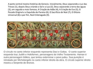 A parte central mostra histórias do Genesis. Inicialmente, Deus separando a Luz das
Trevas (1), depois Deus criando o Sol e a Lua (2), Deus separando a terra das águas
(3), em seguida o mais famoso, A Criação de Adão (4), A Criação de Eva (5), O
Pecado Original e a Expulsão do Paraíso (6), O Sacrifício de Noé (7), O Dilúvio
Universal (8) e por fim, Noé Embriagado (9).
O círculo no canto inferior esquerdo representa Davi e Golias. O canto superior
esquerdo traz Judith e Holofornes, personagens do Velho Testamento. Haman é
outro personagem bíblico, que tentou exterminar o povo judeu. Sua punição é
retratada por Michelangelo no canto inferior direito da obra. O círculo superior direito
mostra a Serpente de Bronze.
 
