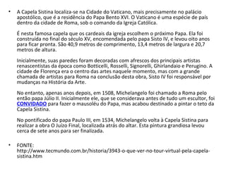 • A Capela Sistina localiza-se na Cidade do Vaticano, mais precisamente no palácio
apostólico, que é a residência do Papa Bento XVI. O Vaticano é uma espécie de país
dentro da cidade de Roma, sob o comando da Igreja Católica.
É nesta famosa capela que os cardeais da igreja escolhem o próximo Papa. Ela foi
construída no final do século XV, encomendada pelo papa Sisto IV, e levou oito anos
para ficar pronta. São 40,9 metros de comprimento, 13,4 metros de largura e 20,7
metros de altura.
Inicialmente, suas paredes foram decoradas com afrescos dos principais artistas
renascentistas da época como Botticelli, Rosselli, Signorelli, Ghirlandaio e Perugino. A
cidade de Florença era o centro das artes naquele momento, mas com a grande
chamada de artistas para Roma na conclusão desta obra, Sisto IV foi responsável por
mudanças na História da Arte.
No entanto, apenas anos depois, em 1508, Michelangelo foi chamado a Roma pelo
então papa Júlio II. Inicialmente ele, que se considerava antes de tudo um escultor, foi
CONVIDADO para fazer o mausoléu do Papa, mas acabou destinado a pintar o teto da
Capela Sistina.
No pontificado do papa Paulo III, em 1534, Michelangelo volta à Capela Sistina para
realizar a obra O Juízo Final, localizada atrás do altar. Esta pintura grandiosa levou
cerca de sete anos para ser finalizada.
• FONTE:
http://www.tecmundo.com.br/historia/3943-o-que-ver-no-tour-virtual-pela-capela-
sistina.htm
 