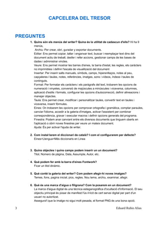 CAPCELERA DEL TRESOR
PREGUNTES
1. Quins són els menús del writer? Quina és la utilitat de cadascun d'ells? Hi ha 9
menús,
Archiu: Per crear, obri, guradar y exportar documents.
Editar: Ens permet copiar, tallar i enganxar text, buscar i reemplaçar text dins del
document actiu de treball, desfer i refer accions, gestionar camps de les bases de
dades i administrar vincles.
Veure: Ens permet mostrar les barres d'eines, la barra d'estat, les regles, els caràcters
no imprimibles i definir l'escala de visualització del document
Insertar: Per inserir salts manuals, símbols, camps, hiperenllaços, notes al peu,
capçaleres i taules, notes, referències, imatges, sons i vídeos, índexs i taules de
continguts.
Format: Per formatar els caràcters i els paràgrafs del text, trobarem les opcions de
numeració i vinyetes, conversió de majúscules a minúscules i viceversa, columnes,
aplicació d'estils i formats, configurar les opcions d'autocorrecció, definir alineacions i
manejar objectes.
Taula: Ens permet crear, modificar i personalitzar taules, convertir text en taules i
viceversa, inserir fórmules.
Eines: On trobarem les opcions per comprovar ortografia i gramàtica, comptar paraules,
canviar l'idioma, accedir a la galeria d'imatges, activar l'assistent per combinar
correspondència, gravar i executar macros i definir opcions generals del programa.
Finestra: Podem anar canviant entre els diversos documents que tinguem oberts en
l'aplicació o obrir noves finestres per veure un mateix document.
Ajuda: És per activar l'ajuda de writer.
2. Com instal·larem el diccionari de català? I com el configurarem per defecte?
Eines>Llengua>Més diccionaris en Linea
3. Quins objectes i quins camps podem inserir un un document?
Titol, Número de pàgina, Data, Assumpte, Autor, etc.
4. Què podem fer amb la barra d'eines Fontwork?
Ficar un titol dinàmic.
5. Què conté la galeria del writer? Com podem afegir-hi noves imatges?
Temes, fons, pagina inicial, pics, regles. Nou tema, archiu, examinar, afegir.
6. Què és una marca d'aigua o filigrana? Com la posarem en un document?
La marca d'aigua digital és una tècnica esteganográfica d'ocultació d'informació. El seu
objectiu principal és posar de manifest l'ús il·lícit de cert servei digital per part d'un
usuari no autoritzat.
Assegura't que la imatge no sigui molt pesada, el format PNG és una bona opció.
3 Eduard Rubio Alias
 