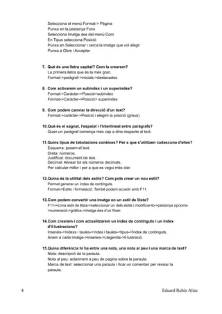 Selecciona el menú Format-> Pàgina
Punxa en la pestanya Fons
Selecciona Imatge des del menú Com
En Tipus selecciona Posició
Punxa en Seleccionar i cerca la imatge que vol afegir
Punxa a Obre i Acceptar
7. Què és una lletra capital? Com la crearem?
La primera lletra que és la més gran.
Format->paràgraf->inicials->destacades
8. Com activarem un subíndex i un superíndex?
Format->Caràcter->Posició>subíndex
Format->Caràcter->Posició> superíndex
9. Com podem canviar la direcció d'un text?
Format->caràcter->Posició i elegim la posició (graus)
10.Què és el sagnat, l'espaiat i l'interlineat entre paràgrafs?
Quan un paràgraf comença més cap a dins respecte al text.
11.Quins tipus de tabulacions conèixes? Per a que s'utilitzen cadascuna d'elles?
Esquerra: posem el text.
Dreta: números.
Justificat: document de text.
Decimal: Alinear tot els números decimals.
Per calcular millor i per a que es vegui més clar.
12.Quina és la utilitat dels estils? Com pots crear un nou estil?
Permet generar un índex de continguts.
Format->Estils i formatació. També podem accedir amb F11.
13.Com podem convertir una imatge en un estil de llista?
F11->icona estil de llista->seleccionar un dels estils i modificar-lo->pestanya opcions-
>numeració->gràfics->imatge des d'un fitxer.
14.Com crearem i com actualitzarem un índex de continguts i un índex
d'il·lustracions?
Insereix->índexs i taules->índex i taules->tipus->Índex de continguts.
Anem a cada imatge->Insereix->Llegenda->Il·lustració.
15.Quina diferència hi ha entre una nota, una nota al peu i una marca de text?
Nota: descripció de la paraula.
Nota al peu: aclariment a peu de pagina sobra la paraula.
Marca de text: seleccionar una paraula i ficar un comentari per revisar la
paraula.
4 Eduard Rubio Alias
 