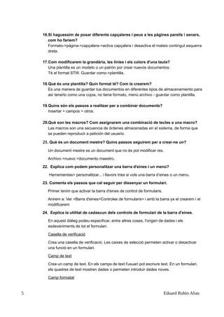 16.Si haguessim de posar diferents capçaleres i peus a les pàgines parells i senars,
com ho fariem?
Formato->página->capçalera->activa capçalera i desactiva el mateix contingut esquerra
dreta.
17.Com modificarem la grandària, les línies i els colors d'una taula?
Una plantilla es un modelo o un patrón por crear nuevos documentos.
Té el format STW. Guardar como->plantilla.
18.Què és una plantilla? Quin format té? Com la crearem?
Es una manera de guardar tus documentos en diferentes tipos de almacenamiento para
así tenerlo como una copia, no tiene formato, menú archivo - guardar como plantilla.
19.Quins són els passos a realitzar per a combinar documents?
Insertar > campos > otros.
20.Què son les macros? Com assignarem una combinació de tecles a una macro?
Las macros son una secuencia de órdenes almacenadas en el sistema, de forma que
se pueden reproducir a petición del usuario.
21. Què és un document mestre? Quins passos seguirem per a crear-ne un?
Un document mestre es un document que no és pot modificar res.
Archivo >nuevo >documento maestro.
22. Explica com podem personalitzar una barra d'eines i un menú?
Herramientas> personalitzar... i llavors tries si vols una barra d’eines o un menu.
23. Comenta els passos que cal seguir per dissenyar un formulari.
Primer tenim que activar la barra d'eines de control de formularis.
Anirem a: Ver >Barra d'eines>Controles de formularis> i amb la barra ya el crearem i el
modificarem
24. Explica la utilitat de cadascun dels controls de formulari de la barra d'eines.
En aquest diàleg podeu especificar, entre altres coses, l'origen de dades i els
esdeveniments de tot el formulari.
Casella de verificació
Crea una casella de verificació. Les caixes de selecció permeten activar o desactivar
una funció en un formulari.
Camp de text
Crea un camp de text. En els camps de text l'usuari pot escriure text. En un formulari,
els quadres de text mostren dades o permeten introduir dades noves.
Camp formatat
5 Eduard Rubio Alias
 