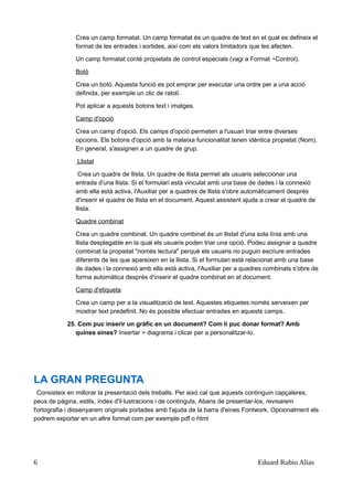 Crea un camp formatat. Un camp formatat és un quadre de text en el qual es defineix el
format de les entrades i sortides, així com els valors limitadors que les afecten.
Un camp formatat conté propietats de control especials (vagi a Format Control).▸
Botó
Crea un botó. Aquesta funció es pot emprar per executar una ordre per a una acció
definida, per exemple un clic de ratolí.
Pot aplicar a aquests botons text i imatges.
Camp d'opció
Crea un camp d'opció. Els camps d'opció permeten a l'usuari triar entre diverses
opcions. Els botons d'opció amb la mateixa funcionalitat tenen idèntica propietat (Nom).
En general, s'assignen a un quadre de grup.
Llistat
Crea un quadre de llista. Un quadre de llista permet als usuaris seleccionar una
entrada d'una llista. Si el formulari està vinculat amb una base de dades i la connexió
amb ella està activa, l'Auxiliar per a quadres de llista s'obre automàticament després
d'inserir el quadre de llista en el document. Aquest assistent ajuda a crear el quadre de
llista.
Quadre combinat
Crea un quadre combinat. Un quadre combinat és un llistat d'una sola línia amb una
llista desplegable en la qual els usuaris poden triar una opció. Podeu assignar a quadre
combinat la propietat "només lectura" perquè els usuaris no puguin escriure entrades
diferents de les que apareixen en la llista. Si el formulari està relacionat amb una base
de dades i la connexió amb ella està activa, l'Auxiliar per a quadres combinats s'obre de
forma automàtica després d'inserir el quadre combinat en el document.
Camp d'etiqueta
Crea un camp per a la visualització de text. Aquestes etiquetes només serveixen per
mostrar text predefinit. No és possible efectuar entrades en aquests camps.
25. Com puc inserir un gràfic en un document? Com li puc donar format? Amb
quines eines? Insertar > diagrama i clicar per a personalitzar-lo.
LA GRAN PREGUNTA
Consisteix en millorar la presentació dels treballs. Per això cal que aquests continguin capçaleres,
peus de página, estils, índex d'il·lustracions i de continguts. Abans de presentar-los, revisarem
l'ortografia i dissenyarem originals portades amb l'ajuda de la barra d'eines Fontwork. Opcionalment els
podrem exportar en un altre format com per exemple pdf o html
6 Eduard Rubio Alias
 