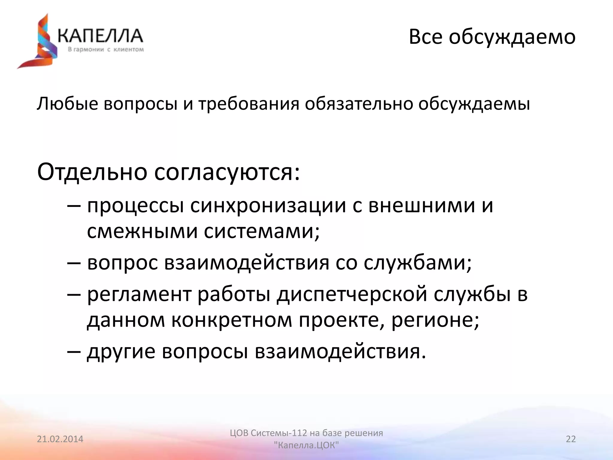 Все обсуждаемо
Любые вопросы и требования обязательно обсуждаемы

Отдельно согласуются:
– процессы синхронизации с внешними и
смежными системами;
– вопрос взаимодействия со службами;
– регламент работы диспетчерской службы в
данном конкретном проекте, регионе;
– другие вопросы взаимодействия.

21.02.2014

ЦОВ Системы-112 на базе решения
"Капелла.ЦОК"

22

 