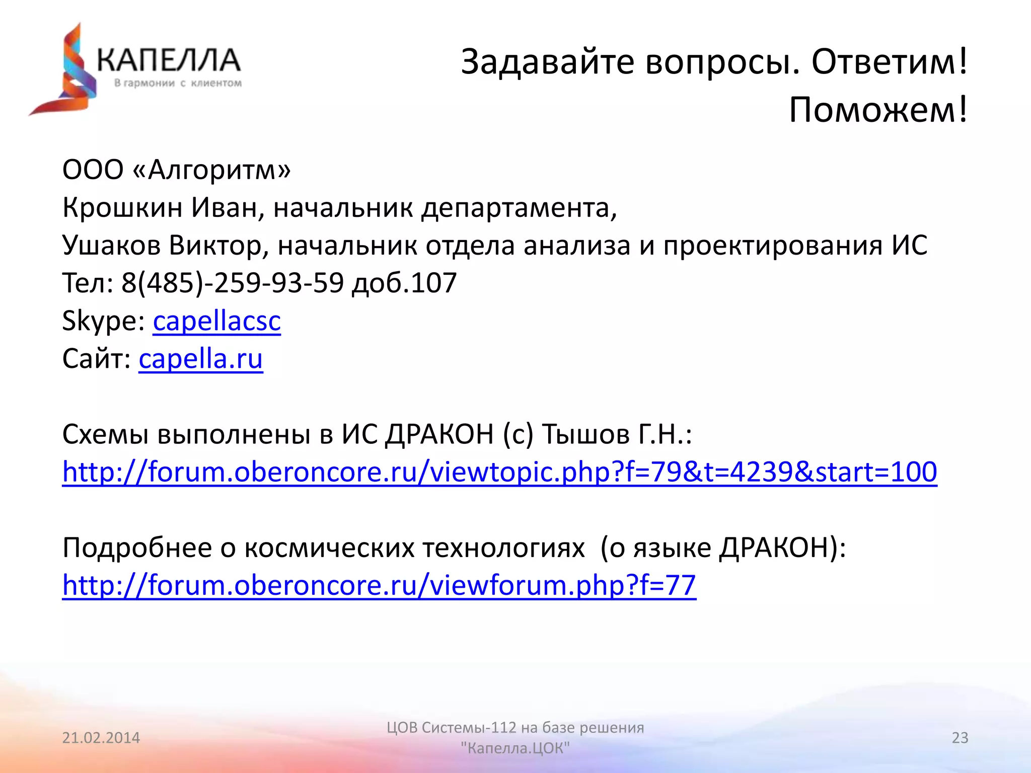 Задавайте вопросы. Ответим!
Поможем!
ООО «Алгоритм»
Крошкин Иван, начальник департамента,
Ушаков Виктор, начальник отдела анализа и проектирования ИС
Тел: 8(485)-259-93-59 доб.107
Skype: capellacsc
Сайт: capella.ru
Схемы выполнены в ИС ДРАКОН (с) Тышов Г.Н.:
http://forum.oberoncore.ru/viewtopic.php?f=79&t=4239&start=100
Подробнее о космических технологиях (о языке ДРАКОН):
http://forum.oberoncore.ru/viewforum.php?f=77

21.02.2014

ЦОВ Системы-112 на базе решения
"Капелла.ЦОК"

23

 