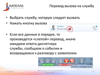 Перевод вызова на службу
• Выбрать службу, которую следует вызвать
• Нажать кнопку вызова
• Если все данные в порядке, то
произведется «слепой» перевод, иначе
ожидаем ответа диспетчера
службы, сообщаем о событии и
возвращаемся к разговору с заявителем

21.02.2014

ЦОВ Системы-112 на базе решения
"Капелла.ЦОК"

15

 