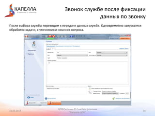 Звонок службе после фиксации
данных по звонку
После выбора службы переходим к передаче данных службе. Одновременно запускается
обработка задачи, с уточнением нюансов вопроса.

21.02.2014

ЦОВ Системы-112 на базе решения
"Капелла.ЦОК"

16

 