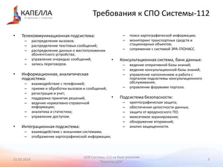 Требования к СПО Системы-112
•

–
–
–
–
–

•

распределение вызовов;
распределение текстовых сообщений;
распределение данных о местоположении
абонентского устройства;
управление очередью сообщений;
запись переговоров.

–

•

–
–

взаимодействие с телефонией;
приеме и обработки вызовов и сообщений;
регистрация и учет;
поддержка принятия решений;
ведение нормативно-справочной
информации;
аналитика и статистика;
управление доступом.

Интеграционная подсистема:
–
–

21.02.2014

–

•

поиск картографической информации;
мониторинг транспортных средств и
стационарных объектов;
сопряжение с системой ЭРА-ГЛОНАСС.

Консультационная система, банк данных:
–
–
–

Информационная, аналитическая
подсистема:
–
–
–
–
–

•

–
–

Телекоммуникационная подсистема:

ведение оперативной базы знаний;
ведение консультационной базы знаний;
управление наполнением и работа с
порталом подсистемы консультационного
обслуживания;
управление форумами портала.

Подсистема безопасности:
–
–
–
–
–
–

криптографическая защита;
обеспечения целостности данных;
защита от вредоносного ПО;
межсетевое экранирование;
обнаружение вторжений;
анализ защищенности.

взаимодействие с внешними системами;
отображение картографической информации;

ЦОВ Системы-112 на базе решения
"Капелла.ЦОК"

3

 
