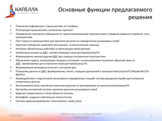 Основные функции предлагаемого
решения


















Получение информации о происшествии по телефону
Регистрация происшествия, заполнение карточки
Определение повторного обращения по зарегистрированному происшествию в пределах заданного времени, типа
происшествия
Лист опроса о происшествии для принятия решения по определению вызываемых служб
Короткие сообщения заявителю (инструкции, психологическая помощь)
Контроль обязательных действий по регистрации происшествия
Коммутация вызова на ДДС, соответствующую происшествию/угрозе/ЧС
Формирование звонков другим ДДС для помощи в устранении происшествия
Обновление задачи, актуализация текущего состояния с использованием получения обратной связи от
ДДС, привлекаемых для устранения происшествия/угрозы/ЧС
Формирование регулярных отчетов о состоянии дел
Получение данных от ДДС, формирование, печать, передача донесений о происшествии/угрозе/ЧС (Форма №1/ЧС№4/ЧС)
Взаимодействие с подсистемой мониторинга передвижных станций, состава дежурной службы для получения
оперативных данных
Использование базы знаний для принятия решения по реагированию на происшествие/угрозу/ЧС
Настройка экспертной системы принятия решения вызываемых служб
Ведение справочников и типов объектов системы
Интерфейс создания собственных типов отчетов
Система администрирования: пользователи, права, роли

21.02.2014

ЦОВ Системы-112 на базе решения
"Капелла.ЦОК"

4

 