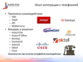 Опыт интеграции с телефонией
• Протоколы взаимодействия
–
–
–
–

TAPI
TSAPI
API
WebServices

• Вендоры и решения
–
–
–
–
–
–
–

Avaya Elite
Avaya IP Office
Genesys
CosmoCall
Asterisk
Oktell
Cisco

Возможно все при наличии интерфейсов взаимодействия
21.02.2014

ЦОВ Системы-112 на базе решения
"Капелла.ЦОК"

6

 