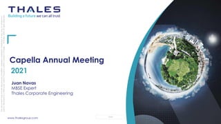 www.thalesgroup.com OPEN
This
document
may
not
be
reproduced,
modified,
adapted,
published,
translated,
in
any
way,
in
whole
or
in
part
or
disclosed
to
a
third
party
without
the
prior
written
consent
of
Thales
-
©
Thales
2020
All
rights
reserved.
Capella Annual Meeting
2021
Juan Navas
MBSE Expert
Thales Corporate Engineering
 