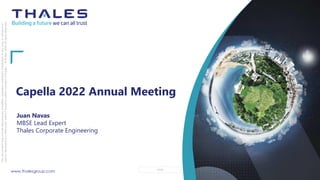 www.thalesgroup.com OPEN
This
document
may
not
be
reproduced,
modified,
adapted,
published,
translated,
in
any
way,
in
whole
or
in
part
or
disclosed
to
a
third
party
without
the
prior
written
consent
of
Thales
-
©
Thales
2020
All
rights
reserved.
Capella 2022 Annual Meeting
Juan Navas
MBSE Lead Expert
Thales Corporate Engineering
 