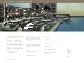 C a p e l l a B a n g k o k – B a n g k o k . Th a i l a n d




         C A P E l l A   B A N G K O K              l O C A T I O N                                P R O P E R T y    O V E R V I E w   O P E N I N G    D A T E

        Capella Bangkok will set a new standard     Capella Bangkok will be set on the famous      100 guest rooms                      Fall 2013
        of luxury hospitality in Thailand.          Chao Phraya River, known as the “River         Riverfront villas
                                                    of Kings,” near some of the world’s most
        The hotel’s gracious accommodations                                                        350 residences
                                                    beguiling temples, historic landmarks and
        will include a series of garden and         colorful markets.
        riverfront villas, as well as guest rooms
        and suites with magnificent sky gardens     S T y l E
                                                                                                   S P E C I A l   S E R V I C E S
        and spacious outdoor showers. Should        A soaring presence in a city that is at once   Two gourmet restaurants
        you desire to make a home here, the         modern and ancient, Capella Bangkok
                                                    will add a sleek, contemporary profile to      Riverfront bar
        property will also feature 350 Capella
                                                    the skyline.                                   9000-square foot spa
        Residences in an iconic 64-story tower
        with full access to the world-class                                                        7500-square foot ballroom
                                                    O w N E R
        amenities and services of                                                                  Designer retail shops                                           t h a i l a n D
                                                    Country Group Company, Ltd.
        Capella Bangkok.                                                                           Outdoor pool surrounded by lush
                                                    A R C H I T E C T                              tropical landscaping                             Bangkok

                                                    Hamiltons International
                                                                                                                                                phuket




        www.capellahotel s.com
 