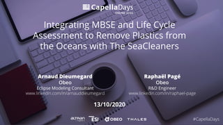 13/10/2020
Integrating MBSE and Life Cycle
Assessment to Remove Plastics from
the Oceans with The SeaCleaners
Arnaud Dieumegard
Obeo
Eclipse Modeling Consultant
www.linkedin.com/in/arnauddieumegard
#CapellaDays
Raphaël Pagé
Obeo
R&D Engineer
www.linkedin.com/in/raphael-page
 